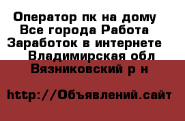 Оператор пк на дому - Все города Работа » Заработок в интернете   . Владимирская обл.,Вязниковский р-н